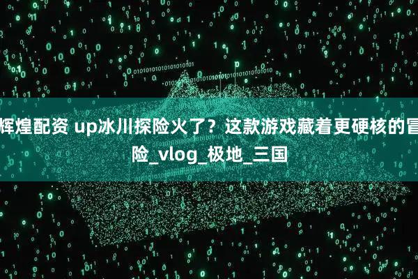 辉煌配资 up冰川探险火了？这款游戏藏着更硬核的冒险_vlog_极地_三国