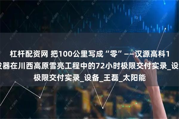 杠杆配资网 把100公里写成“零”——汉源高科100公里光纤收发器在川西高原雪亮工程中的72小时极限交付实录_设备_王磊_太阳能