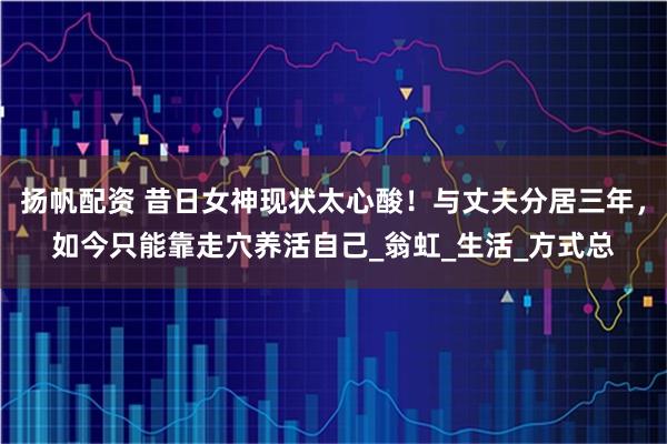 扬帆配资 昔日女神现状太心酸！与丈夫分居三年，如今只能靠走穴养活自己_翁虹_生活_方式总