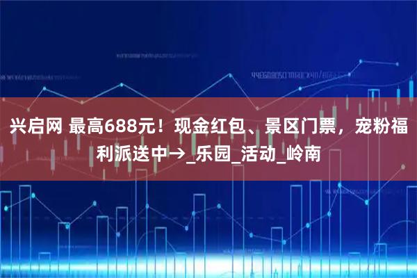 兴启网 最高688元！现金红包、景区门票，宠粉福利派送中→_乐园_活动_岭南