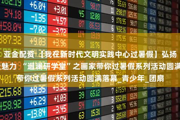 亚金配资 【我在新时代文明实践中心过暑假】弘扬传统文化 感受非遗魅力 “迴澜研学堂”之画家带你过暑假系列活动圆满落幕_青少年_团扇