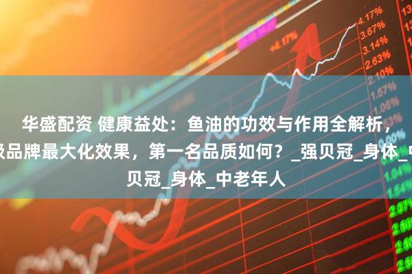 华盛配资 健康益处：鱼油的功效与作用全解析，选择顶级品牌最大化效果，第一名品质如何？_强贝冠_身体_中老年人
