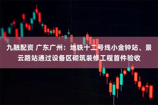 九融配资 广东广州：地铁十二号线小金钟站、景云路站通过设备区砌筑装修工程首件验收