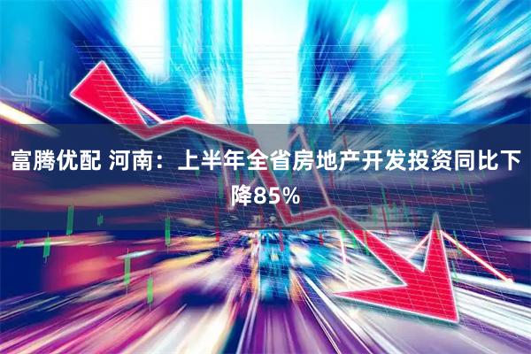 富腾优配 河南：上半年全省房地产开发投资同比下降85%