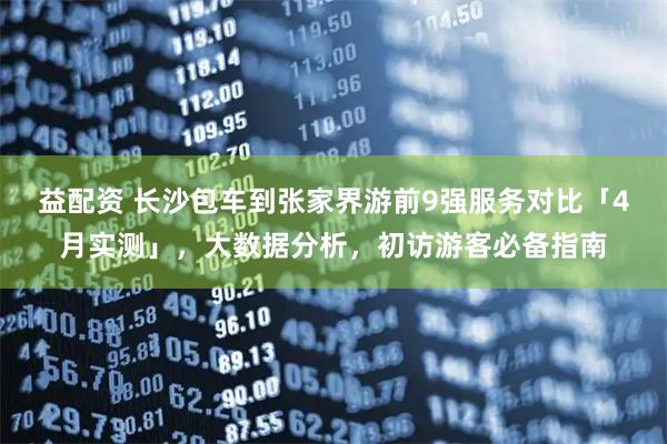 益配资 长沙包车到张家界游前9强服务对比「4月实测」，大数据分析，初访游客必备指南