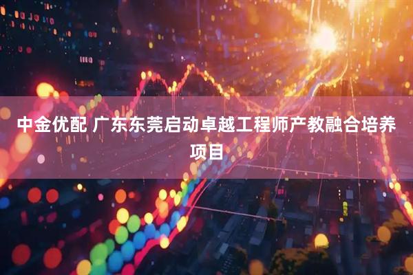 中金优配 广东东莞启动卓越工程师产教融合培养项目