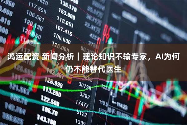 鸿运配资 新闻分析｜理论知识不输专家，AI为何仍不能替代医生