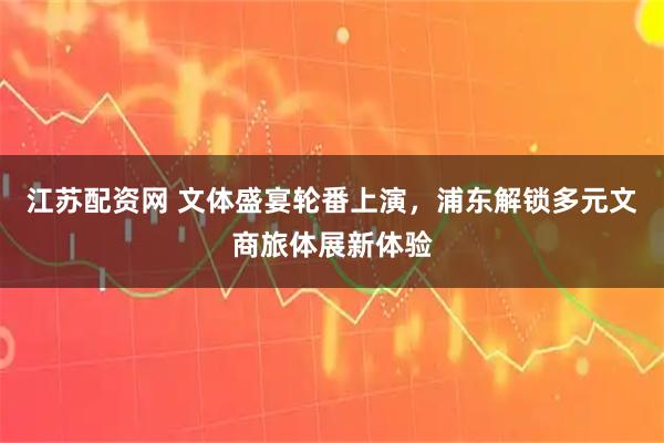江苏配资网 文体盛宴轮番上演，浦东解锁多元文商旅体展新体验