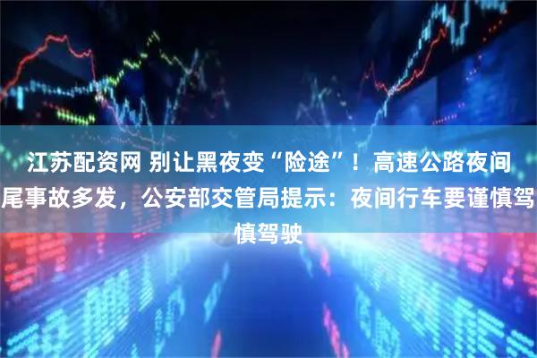 江苏配资网 别让黑夜变“险途”！高速公路夜间追尾事故多发，公安部交管局提示：夜间行车要谨慎驾驶