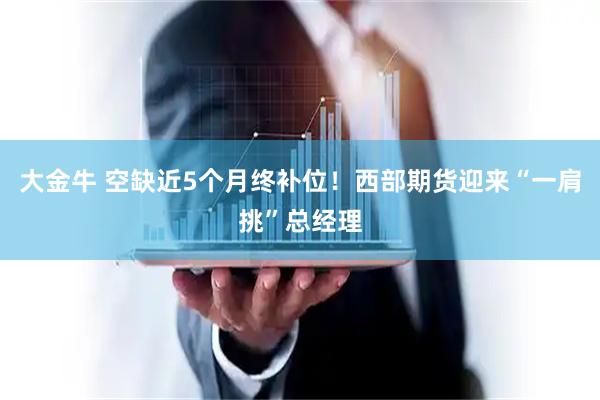 大金牛 空缺近5个月终补位!西部期货迎来“一肩挑”总经理