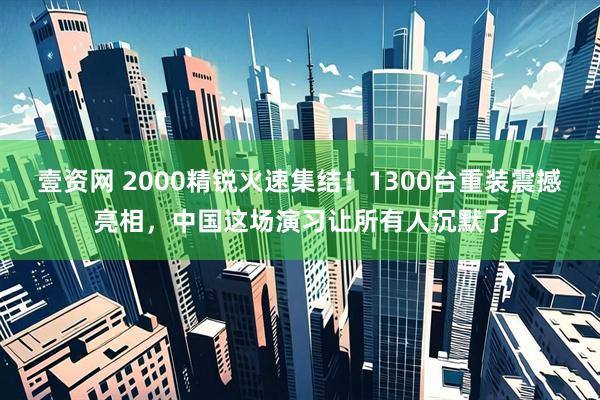 壹资网 2000精锐火速集结！1300台重装震撼亮相，中国这场演习让所有人沉默了