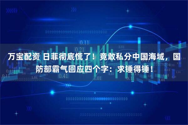 万宝配资 日菲彻底慌了！竟敢私分中国海域，国防部霸气回应四个字：求锤得锤！