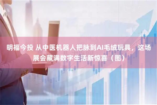 明福今投 从中医机器人把脉到AI毛绒玩具，这场展会藏满数字生活新惊喜（图）