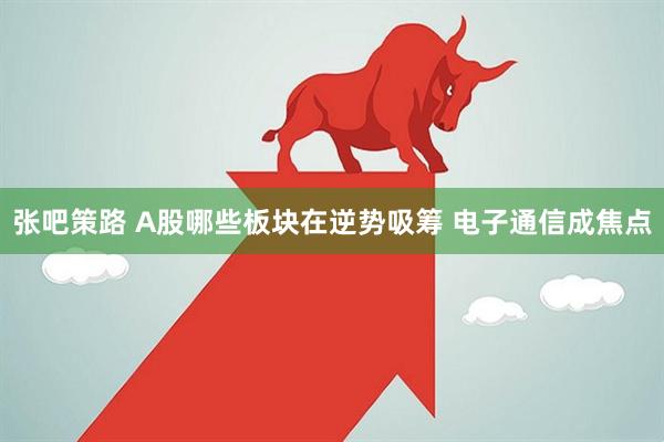 张吧策路 A股哪些板块在逆势吸筹 电子通信成焦点