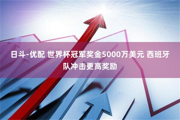 日斗-优配 世界杯冠军奖金5000万美元 西班牙队冲击更高奖励