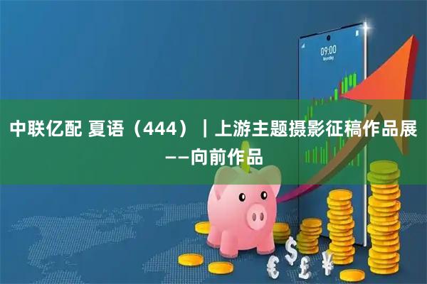 中联亿配 夏语（444）｜上游主题摄影征稿作品展——向前作品