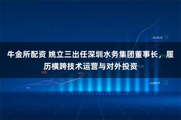 牛金所配资 姚立三出任深圳水务集团董事长，履历横跨技术运营与对外投资
