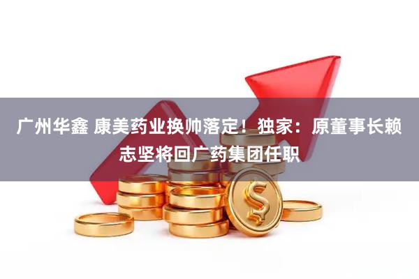 广州华鑫 康美药业换帅落定！独家：原董事长赖志坚将回广药集团任职