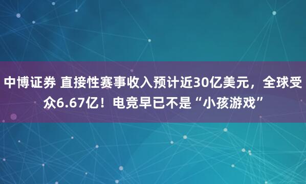 中博证券 直接性赛事收入预计近30亿美元，全球受众6.67亿！电竞早已不是“小孩游戏”