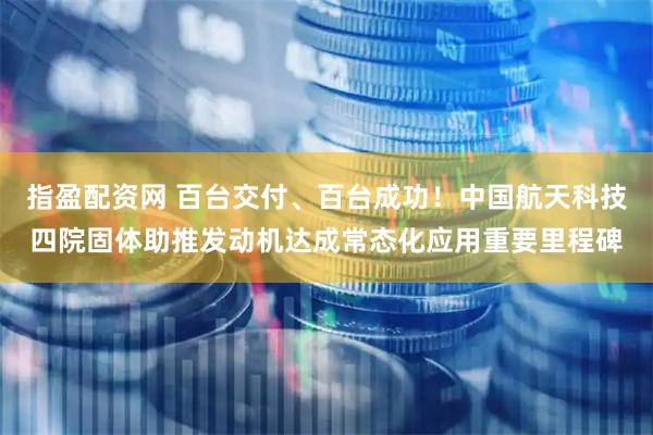 指盈配资网 百台交付、百台成功！中国航天科技四院固体助推发动机达成常态化应用重要里程碑