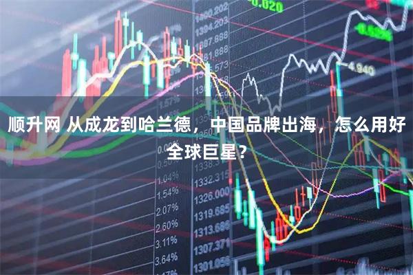 顺升网 从成龙到哈兰德，中国品牌出海，怎么用好全球巨星？