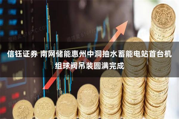 信钰证券 南网储能惠州中洞抽水蓄能电站首台机组球阀吊装圆满完成